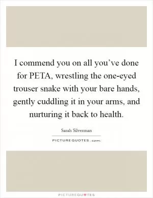 I commend you on all you’ve done for PETA, wrestling the one-eyed trouser snake with your bare hands, gently cuddling it in your arms, and nurturing it back to health Picture Quote #1