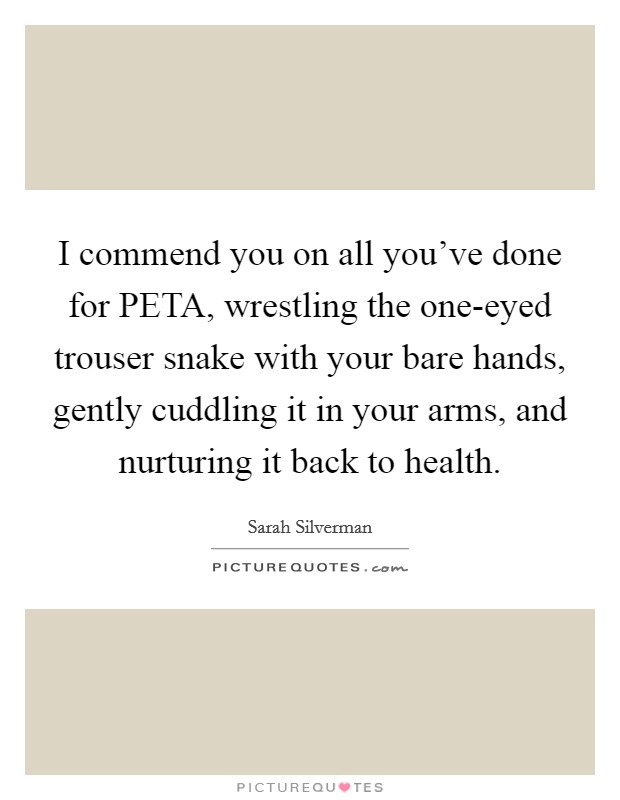 I commend you on all you've done for PETA, wrestling the one-eyed trouser snake with your bare hands, gently cuddling it in your arms, and nurturing it back to health. Picture Quote #1