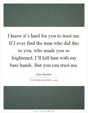 I know it’s hard for you to trust me. If I ever find the man who did this to you, who made you so frightened, I’ll kill him with my bare hands. But you can trust me Picture Quote #1