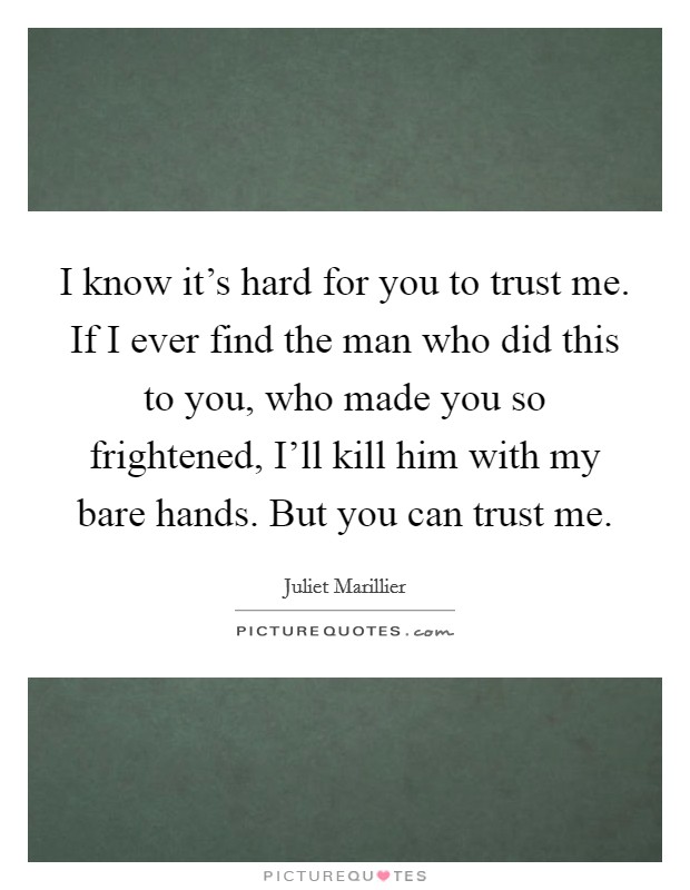 I know it's hard for you to trust me. If I ever find the man who did this to you, who made you so frightened, I'll kill him with my bare hands. But you can trust me. Picture Quote #1