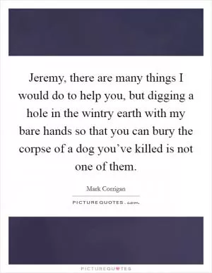 Jeremy, there are many things I would do to help you, but digging a hole in the wintry earth with my bare hands so that you can bury the corpse of a dog you’ve killed is not one of them Picture Quote #1