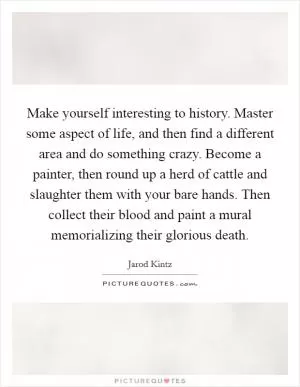 Make yourself interesting to history. Master some aspect of life, and then find a different area and do something crazy. Become a painter, then round up a herd of cattle and slaughter them with your bare hands. Then collect their blood and paint a mural memorializing their glorious death Picture Quote #1