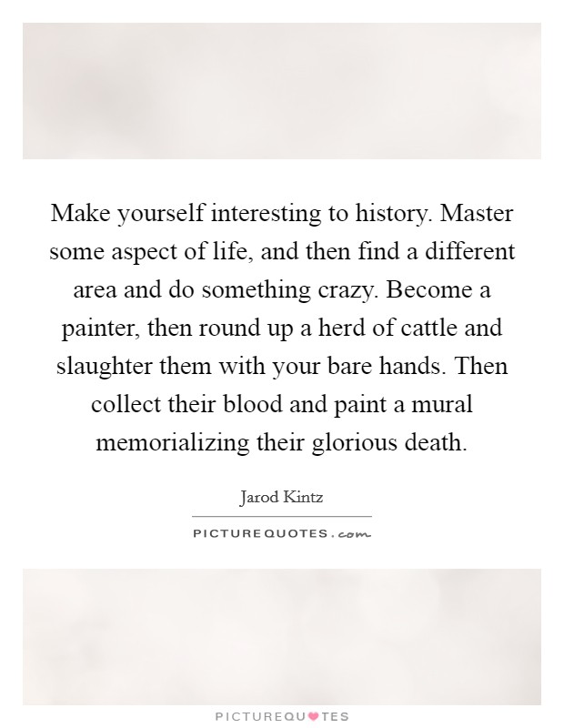 Make yourself interesting to history. Master some aspect of life, and then find a different area and do something crazy. Become a painter, then round up a herd of cattle and slaughter them with your bare hands. Then collect their blood and paint a mural memorializing their glorious death. Picture Quote #1