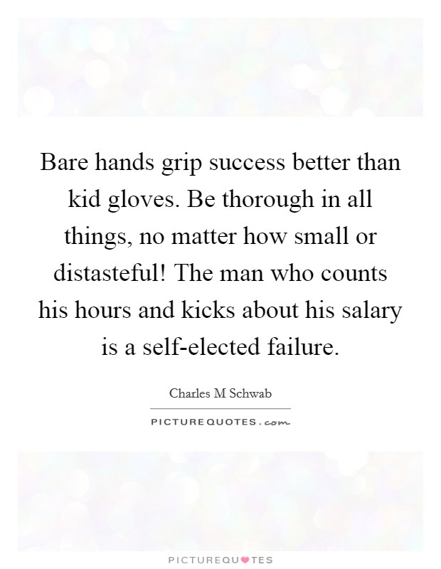 Bare hands grip success better than kid gloves. Be thorough in all things, no matter how small or distasteful! The man who counts his hours and kicks about his salary is a self-elected failure. Picture Quote #1
