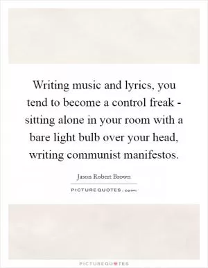 Writing music and lyrics, you tend to become a control freak - sitting alone in your room with a bare light bulb over your head, writing communist manifestos Picture Quote #1