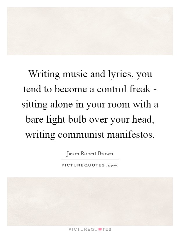Writing music and lyrics, you tend to become a control freak - sitting alone in your room with a bare light bulb over your head, writing communist manifestos. Picture Quote #1