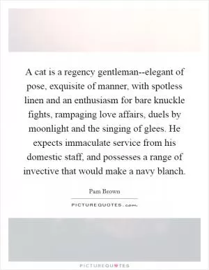 A cat is a regency gentleman--elegant of pose, exquisite of manner, with spotless linen and an enthusiasm for bare knuckle fights, rampaging love affairs, duels by moonlight and the singing of glees. He expects immaculate service from his domestic staff, and possesses a range of invective that would make a navy blanch Picture Quote #1