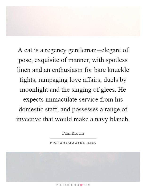 A cat is a regency gentleman--elegant of pose, exquisite of manner, with spotless linen and an enthusiasm for bare knuckle fights, rampaging love affairs, duels by moonlight and the singing of glees. He expects immaculate service from his domestic staff, and possesses a range of invective that would make a navy blanch. Picture Quote #1