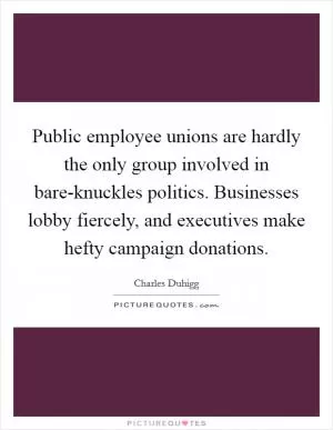 Public employee unions are hardly the only group involved in bare-knuckles politics. Businesses lobby fiercely, and executives make hefty campaign donations Picture Quote #1