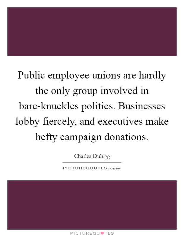 Public employee unions are hardly the only group involved in bare-knuckles politics. Businesses lobby fiercely, and executives make hefty campaign donations. Picture Quote #1