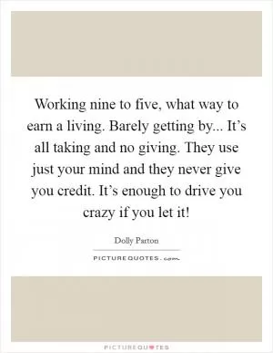 Working nine to five, what way to earn a living. Barely getting by... It’s all taking and no giving. They use just your mind and they never give you credit. It’s enough to drive you crazy if you let it! Picture Quote #1