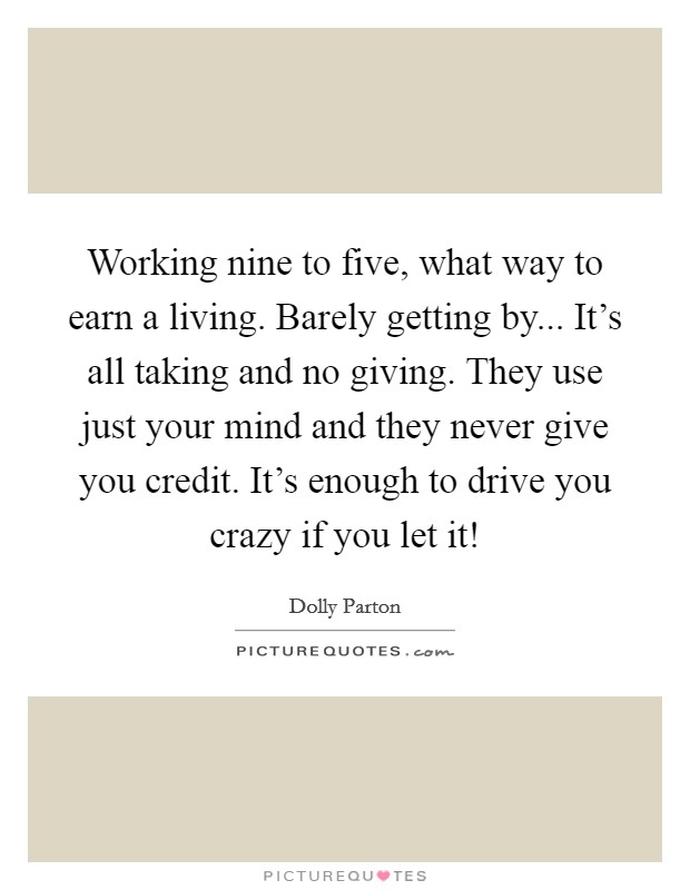 Working nine to five, what way to earn a living. Barely getting by... It's all taking and no giving. They use just your mind and they never give you credit. It's enough to drive you crazy if you let it! Picture Quote #1