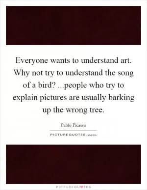 Everyone wants to understand art. Why not try to understand the song of a bird? ...people who try to explain pictures are usually barking up the wrong tree Picture Quote #1