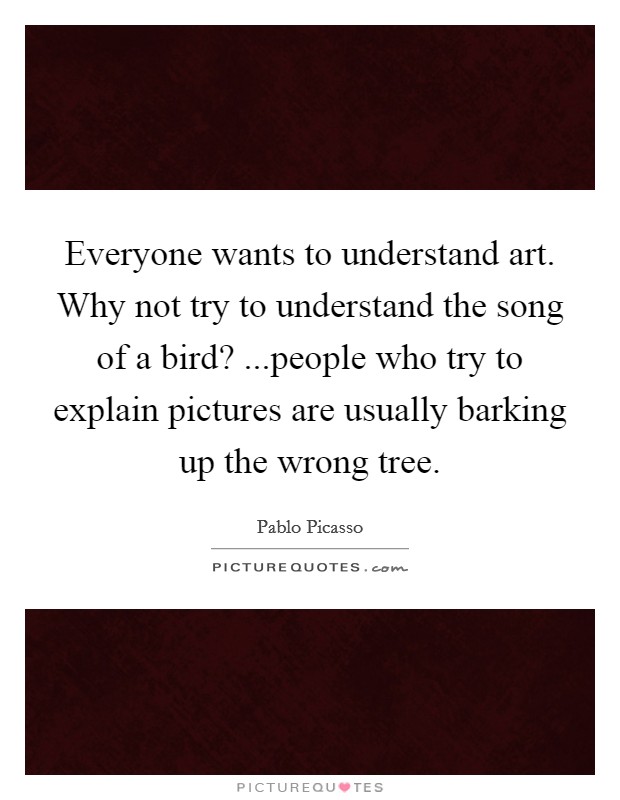 Everyone wants to understand art. Why not try to understand the song of a bird? ...people who try to explain pictures are usually barking up the wrong tree. Picture Quote #1