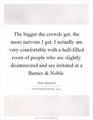 The bigger the crowds get, the more nervous I get. I actually am very comfortable with a half-filled room of people who are slightly disinterested and are irritated at a Barnes and Noble Picture Quote #1