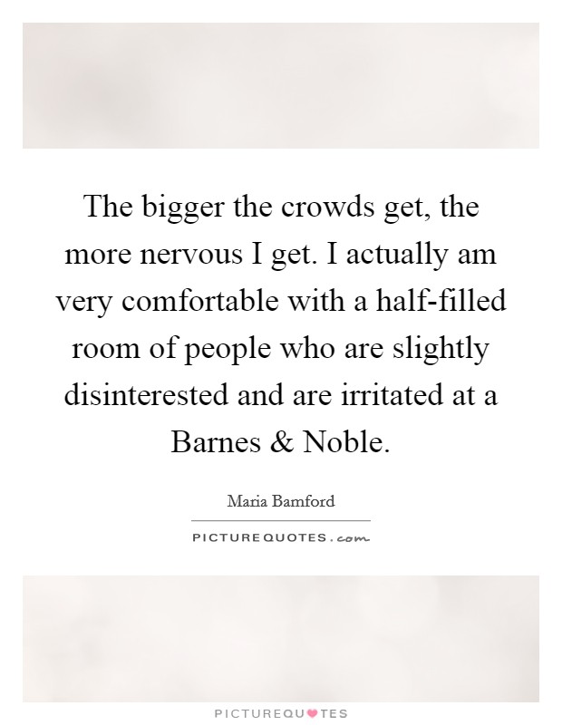 The bigger the crowds get, the more nervous I get. I actually am very comfortable with a half-filled room of people who are slightly disinterested and are irritated at a Barnes and Noble. Picture Quote #1