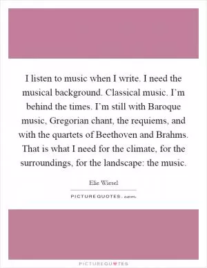 I listen to music when I write. I need the musical background. Classical music. I’m behind the times. I’m still with Baroque music, Gregorian chant, the requiems, and with the quartets of Beethoven and Brahms. That is what I need for the climate, for the surroundings, for the landscape: the music Picture Quote #1