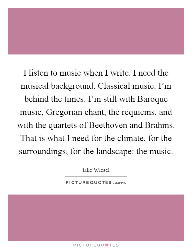 I listen to music when I write. I need the musical background. Classical music. I'm behind the times. I'm still with Baroque music, Gregorian chant, the requiems, and with the quartets of Beethoven and Brahms. That is what I need for the climate, for the surroundings, for the landscape: the music. Picture Quote #1
