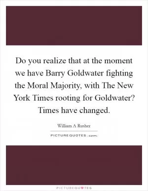 Do you realize that at the moment we have Barry Goldwater fighting the Moral Majority, with The New York Times rooting for Goldwater? Times have changed Picture Quote #1