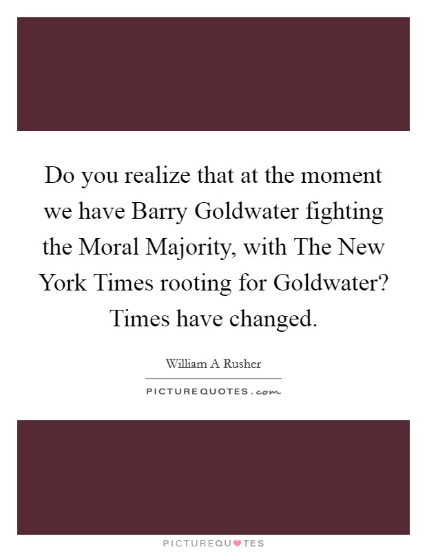 Do you realize that at the moment we have Barry Goldwater fighting the Moral Majority, with The New York Times rooting for Goldwater? Times have changed. Picture Quote #1