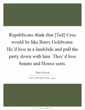 Republicans think that [Ted] Cruz would be like Barry Goldwater. He’d lose in a landslide and pull the party down with him. They’d lose Senate and House seats Picture Quote #1