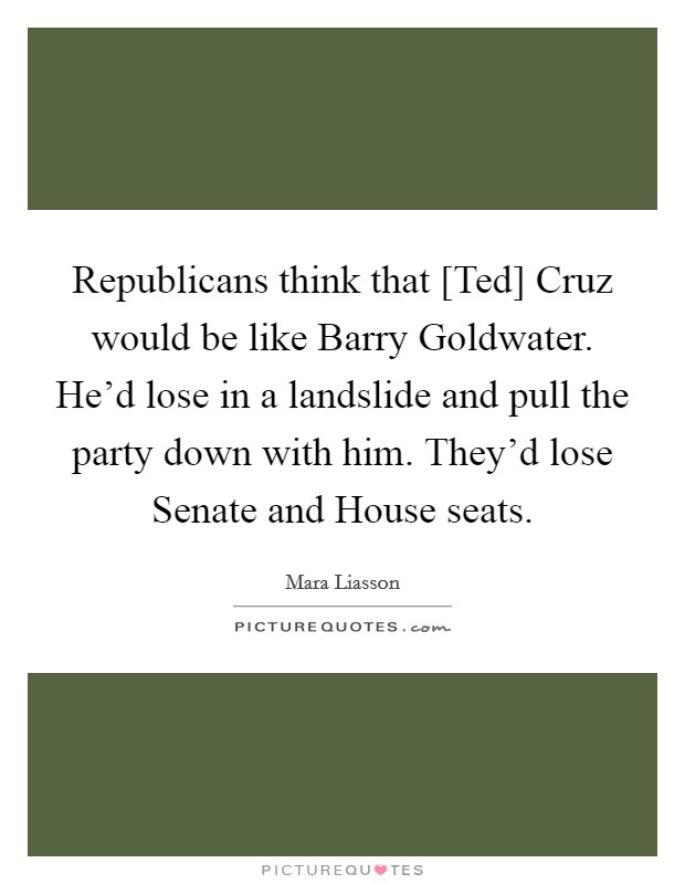 Republicans think that [Ted] Cruz would be like Barry Goldwater. He'd lose in a landslide and pull the party down with him. They'd lose Senate and House seats. Picture Quote #1