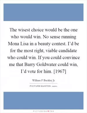 The wisest choice would be the one who would win. No sense running Mona Lisa in a beauty contest. I’d be for the most right, viable candidate who could win. If you could convince me that Barry Goldwater could win, I’d vote for him. [1967] Picture Quote #1