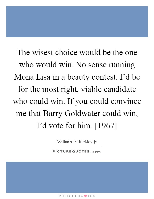 The wisest choice would be the one who would win. No sense running Mona Lisa in a beauty contest. I'd be for the most right, viable candidate who could win. If you could convince me that Barry Goldwater could win, I'd vote for him. [1967] Picture Quote #1