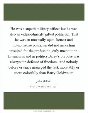 He was a superb military officer but he was also an extraordinarily gifted politician. That he was an unusually open, honest and no-nonsense politician did not make him unsuited for the profession, only uncommon. In uniform and in politics Barry’s purpose was always the defense of freedom. And nobody before or since managed the task more ably or more colorfully than Barry Goldwater Picture Quote #1
