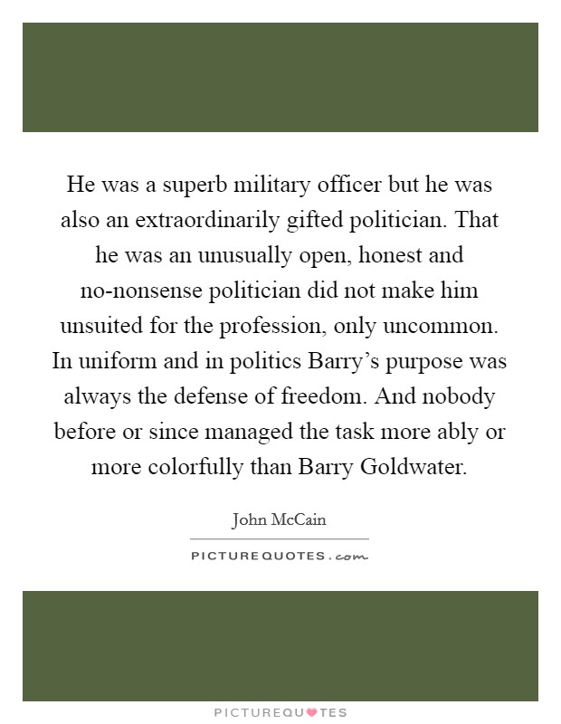 He was a superb military officer but he was also an extraordinarily gifted politician. That he was an unusually open, honest and no-nonsense politician did not make him unsuited for the profession, only uncommon. In uniform and in politics Barry's purpose was always the defense of freedom. And nobody before or since managed the task more ably or more colorfully than Barry Goldwater. Picture Quote #1