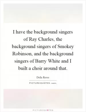 I have the background singers of Ray Charles, the background singers of Smokey Robinson, and the background singers of Barry White and I built a choir around that Picture Quote #1