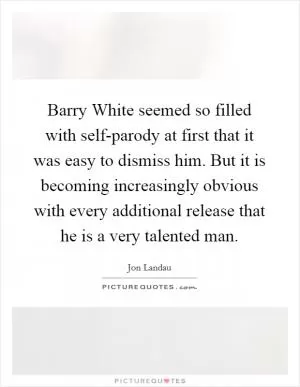 Barry White seemed so filled with self-parody at first that it was easy to dismiss him. But it is becoming increasingly obvious with every additional release that he is a very talented man Picture Quote #1