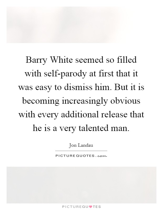 Barry White seemed so filled with self-parody at first that it was easy to dismiss him. But it is becoming increasingly obvious with every additional release that he is a very talented man. Picture Quote #1