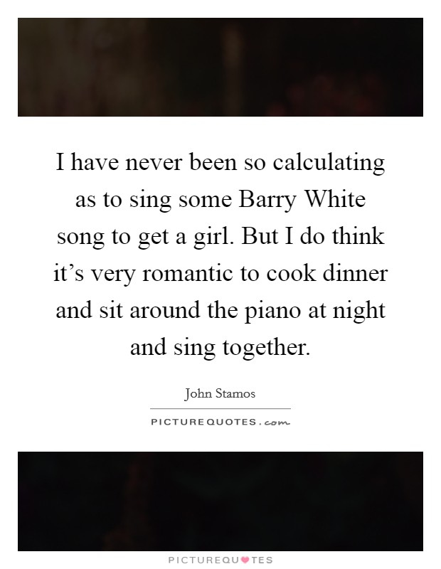 I have never been so calculating as to sing some Barry White song to get a girl. But I do think it's very romantic to cook dinner and sit around the piano at night and sing together. Picture Quote #1