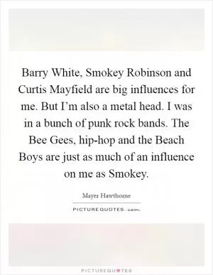 Barry White, Smokey Robinson and Curtis Mayfield are big influences for me. But I’m also a metal head. I was in a bunch of punk rock bands. The Bee Gees, hip-hop and the Beach Boys are just as much of an influence on me as Smokey Picture Quote #1