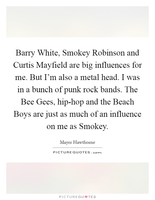 Barry White, Smokey Robinson and Curtis Mayfield are big influences for me. But I'm also a metal head. I was in a bunch of punk rock bands. The Bee Gees, hip-hop and the Beach Boys are just as much of an influence on me as Smokey. Picture Quote #1