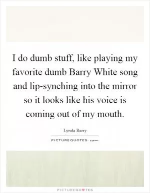 I do dumb stuff, like playing my favorite dumb Barry White song and lip-synching into the mirror so it looks like his voice is coming out of my mouth Picture Quote #1