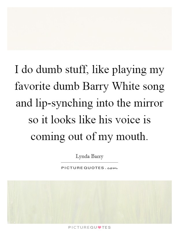I do dumb stuff, like playing my favorite dumb Barry White song and lip-synching into the mirror so it looks like his voice is coming out of my mouth. Picture Quote #1
