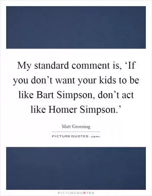 My standard comment is, ‘If you don’t want your kids to be like Bart Simpson, don’t act like Homer Simpson.’ Picture Quote #1