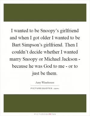I wanted to be Snoopy’s girlfriend and when I got older I wanted to be Bart Simpson’s girlfriend. Then I couldn’t decide whether I wanted marry Snoopy or Michael Jackson - because he was God to me - or to just be them Picture Quote #1