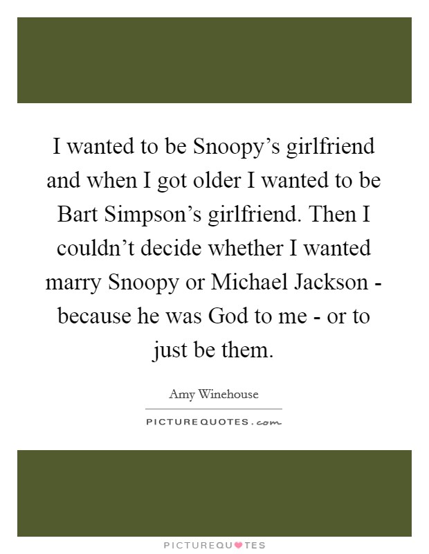 I wanted to be Snoopy's girlfriend and when I got older I wanted to be Bart Simpson's girlfriend. Then I couldn't decide whether I wanted marry Snoopy or Michael Jackson - because he was God to me - or to just be them. Picture Quote #1