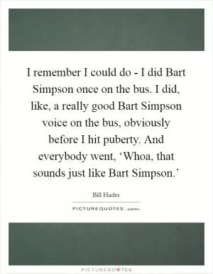 I remember I could do - I did Bart Simpson once on the bus. I did, like, a really good Bart Simpson voice on the bus, obviously before I hit puberty. And everybody went, ‘Whoa, that sounds just like Bart Simpson.’ Picture Quote #1