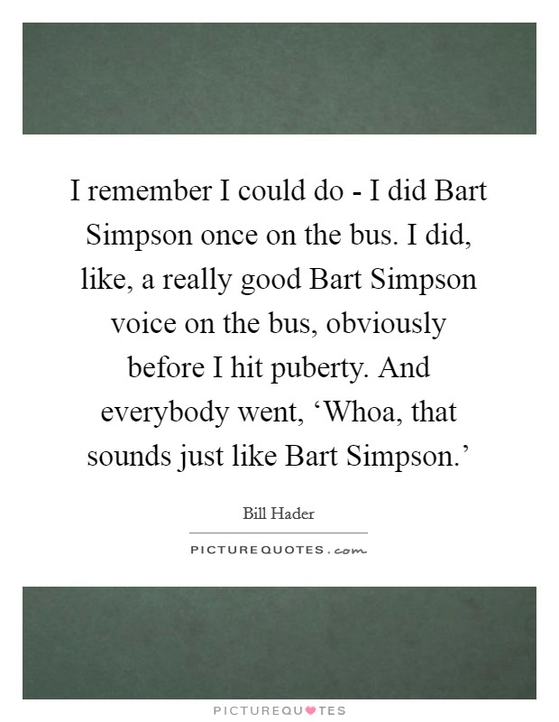 I remember I could do - I did Bart Simpson once on the bus. I did, like, a really good Bart Simpson voice on the bus, obviously before I hit puberty. And everybody went, ‘Whoa, that sounds just like Bart Simpson.' Picture Quote #1