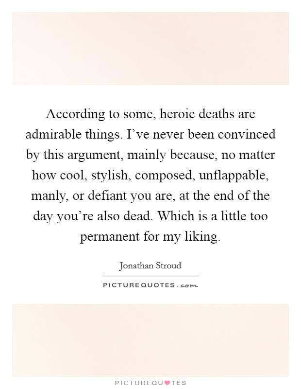 According to some, heroic deaths are admirable things. I've never been convinced by this argument, mainly because, no matter how cool, stylish, composed, unflappable, manly, or defiant you are, at the end of the day you're also dead. Which is a little too permanent for my liking. Picture Quote #1