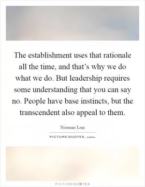 The establishment uses that rationale all the time, and that’s why we do what we do. But leadership requires some understanding that you can say no. People have base instincts, but the transcendent also appeal to them Picture Quote #1