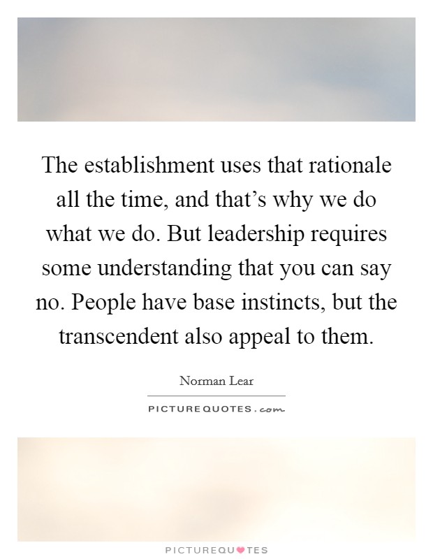 The establishment uses that rationale all the time, and that's why we do what we do. But leadership requires some understanding that you can say no. People have base instincts, but the transcendent also appeal to them. Picture Quote #1