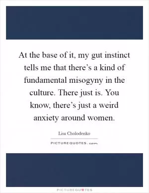 At the base of it, my gut instinct tells me that there’s a kind of fundamental misogyny in the culture. There just is. You know, there’s just a weird anxiety around women Picture Quote #1