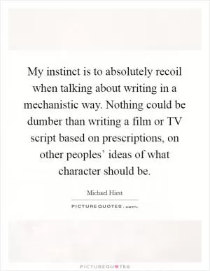 My instinct is to absolutely recoil when talking about writing in a mechanistic way. Nothing could be dumber than writing a film or TV script based on prescriptions, on other peoples’ ideas of what character should be Picture Quote #1