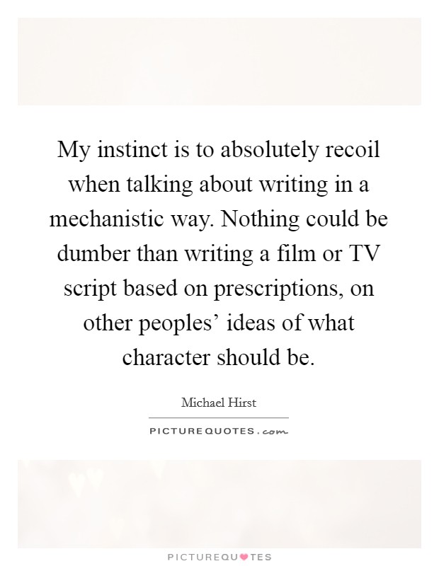 My instinct is to absolutely recoil when talking about writing in a mechanistic way. Nothing could be dumber than writing a film or TV script based on prescriptions, on other peoples' ideas of what character should be. Picture Quote #1