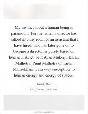 My instinct about a human being is paramount. For me, when a director has walked into my room or an assistant that I have hired, who has later gone on to become a director, is purely based on human instinct, be it Ayan Mukerji, Karan Malhotra, Punit Malhotra or Tarun Mansukhani. I am very susceptible to human energy and energy of spaces Picture Quote #1
